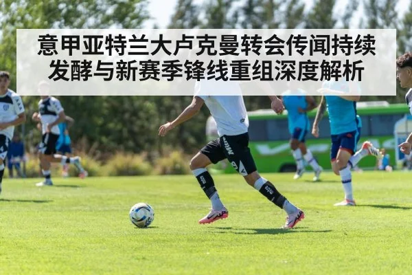意甲亚特兰大卢克曼转会传闻持续发酵与新赛季锋线重组深度解析