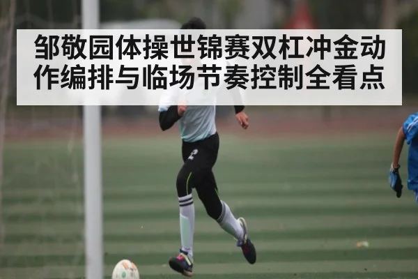 邹敬园体操世锦赛双杠冲金动作编排与临场节奏控制全看点