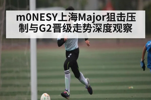 m0NESY上海Major狙击压制与G2晋级走势深度观察