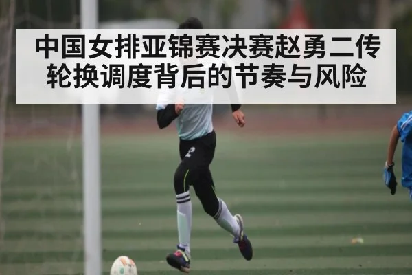中国女排亚锦赛决赛赵勇二传轮换调度背后的节奏与风险